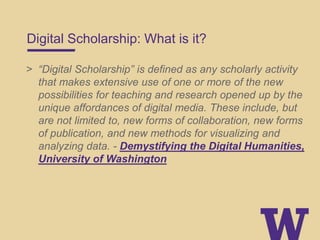 Digital Scholarship: What is it?
> “Digital Scholarship” is defined as any scholarly activity
that makes extensive use of one or more of the new
possibilities for teaching and research opened up by the
unique affordances of digital media. These include, but
are not limited to, new forms of collaboration, new forms
of publication, and new methods for visualizing and
analyzing data. - Demystifying the Digital Humanities,
University of Washington
 