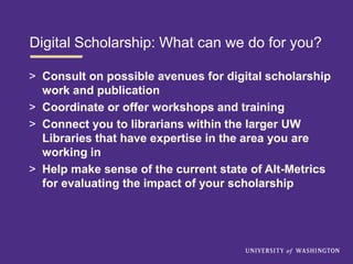 Digital Scholarship: What can we do for you?
> Consult on possible avenues for digital scholarship
work and publication
> Coordinate or offer workshops and training
> Connect you to librarians within the larger UW
Libraries that have expertise in the area you are
working in
> Help make sense of the current state of Alt-Metrics
for evaluating the impact of your scholarship
 