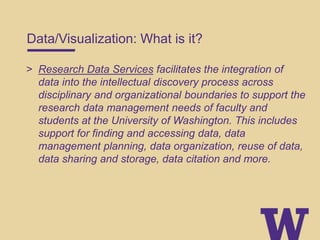Data/Visualization: What is it?
> Research Data Services facilitates the integration of
data into the intellectual discovery process across
disciplinary and organizational boundaries to support the
research data management needs of faculty and
students at the University of Washington. This includes
support for finding and accessing data, data
management planning, data organization, reuse of data,
data sharing and storage, data citation and more.
 