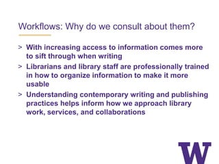 Workflows: Why do we consult about them?
> With increasing access to information comes more
to sift through when writing
> Librarians and library staff are professionally trained
in how to organize information to make it more
usable
> Understanding contemporary writing and publishing
practices helps inform how we approach library
work, services, and collaborations
 