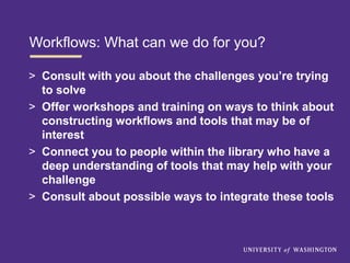 Workflows: What can we do for you?
> Consult with you about the challenges you’re trying
to solve
> Offer workshops and training on ways to think about
constructing workflows and tools that may be of
interest
> Connect you to people within the library who have a
deep understanding of tools that may help with your
challenge
> Consult about possible ways to integrate these tools
 