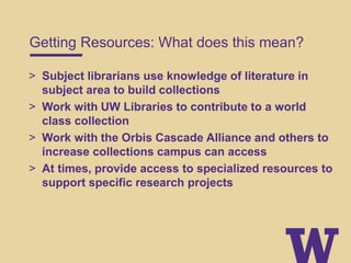 Getting Resources: What does this mean?
> Subject librarians use knowledge of literature in
subject area to build collections
> Work with UW Libraries to contribute to a world
class collection
> Work with the Orbis Cascade Alliance and others to
increase collections campus can access
> At times, provide access to specialized resources to
support specific research projects
 