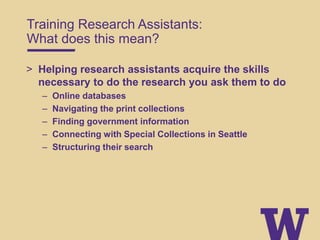 Training Research Assistants:
What does this mean?
> Helping research assistants acquire the skills
necessary to do the research you ask them to do
– Online databases
– Navigating the print collections
– Finding government information
– Connecting with Special Collections in Seattle
– Structuring their search
 