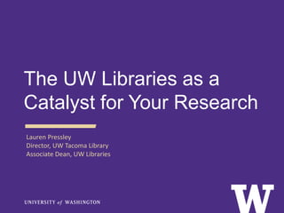 The UW Libraries as a
Catalyst for Your Research
Lauren Pressley
Director, UW Tacoma Library
Associate Dean, UW Libraries
 