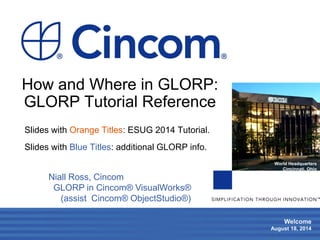 1 
Welcome 
August 18, 2014 
World Headquarters 
Cincinnati, Ohio 
How and Where in GLORP: GLORP Tutorial Reference 
Slides with Orange Titles: ESUG 2014 Tutorial. 
Slides with Blue Titles: additional GLORP info. 
Niall Ross, Cincom 
GLORP in Cincom® VisualWorks® 
(assist Cincom® ObjectStudio®) 
 