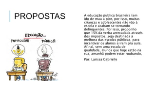 PROPOSTAS A educação publica brasileira tem 
ido de mau a pior, por isso, muitas 
crianças e adolescentes não vão à 
escola e acabam se tornando 
delinquentes. Por isso, proponho 
que 15% da verba arrecadada através 
dos impostos, seja destinada à 
melhora das escolas públicas, para 
incentivar os alunos a irem pra aula. 
Afinal, sem uma escola de 
qualidade, alunos que hoje estão na 
rua, amanhã podem estar roubando. 
Por: Larissa Gabrielle 
 