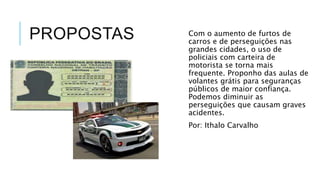 PROPOSTAS Com o aumento de furtos de 
carros e de perseguições nas 
grandes cidades, o uso de 
policiais com carteira de 
motorista se torna mais 
frequente. Proponho das aulas de 
volantes grátis para seguranças 
públicos de maior confiança. 
Podemos diminuir as 
perseguições que causam graves 
acidentes. 
Por: Ithalo Carvalho 
 