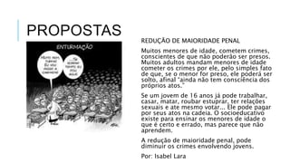 PROPOSTAS 
REDUÇÃO DE MAIORIDADE PENAL 
Muitos menores de idade, cometem crimes, 
conscientes de que não poderão ser presos. 
Muitos adultos mandam menores de idade 
cometer os crimes por ele, pelo simples fato 
de que, se o menor for preso, ele poderá ser 
solto, afinal “ainda não tem consciência dos 
próprios atos.” 
Se um jovem de 16 anos já pode trabalhar, 
casar, matar, roubar estuprar, ter relações 
sexuais e ate mesmo votar... Ele pode pagar 
por seus atos na cadeia. O socioeducativo 
existe para ensinar os menores de idade o 
que é certo e errado, mas parece que não 
aprendem. 
A redução de maioridade penal, pode 
diminuir os crimes envolvendo jovens. 
Por: Isabel Lara 
 