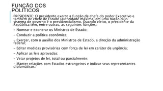 FUNÇÃO DOS 
POLÍTICOS 
PRESIDENTE: O presidente exerce a função de chefe do poder Executivo e 
também de chefe de Estado (autoridade máxima) em uma nação cujo 
sistema de governo é o presidencialismo. Quando eleito, o presidente da 
República tem, entre outras, as seguintes funções: 
- Nomear e exonerar os Ministros de Estado; 
- Conduzir a política econômica; 
- Exercer, com o auxílio dos Ministros de Estado, a direção da administração 
federal; 
- Editar medidas provisórias com força de lei em caráter de urgência; 
- Aplicar as leis aprovadas; 
- Vetar projetos de lei, total ou parcialmente; 
- Manter relações com Estados estrangeiros e indicar seus representantes 
diplomáticos; 
 
