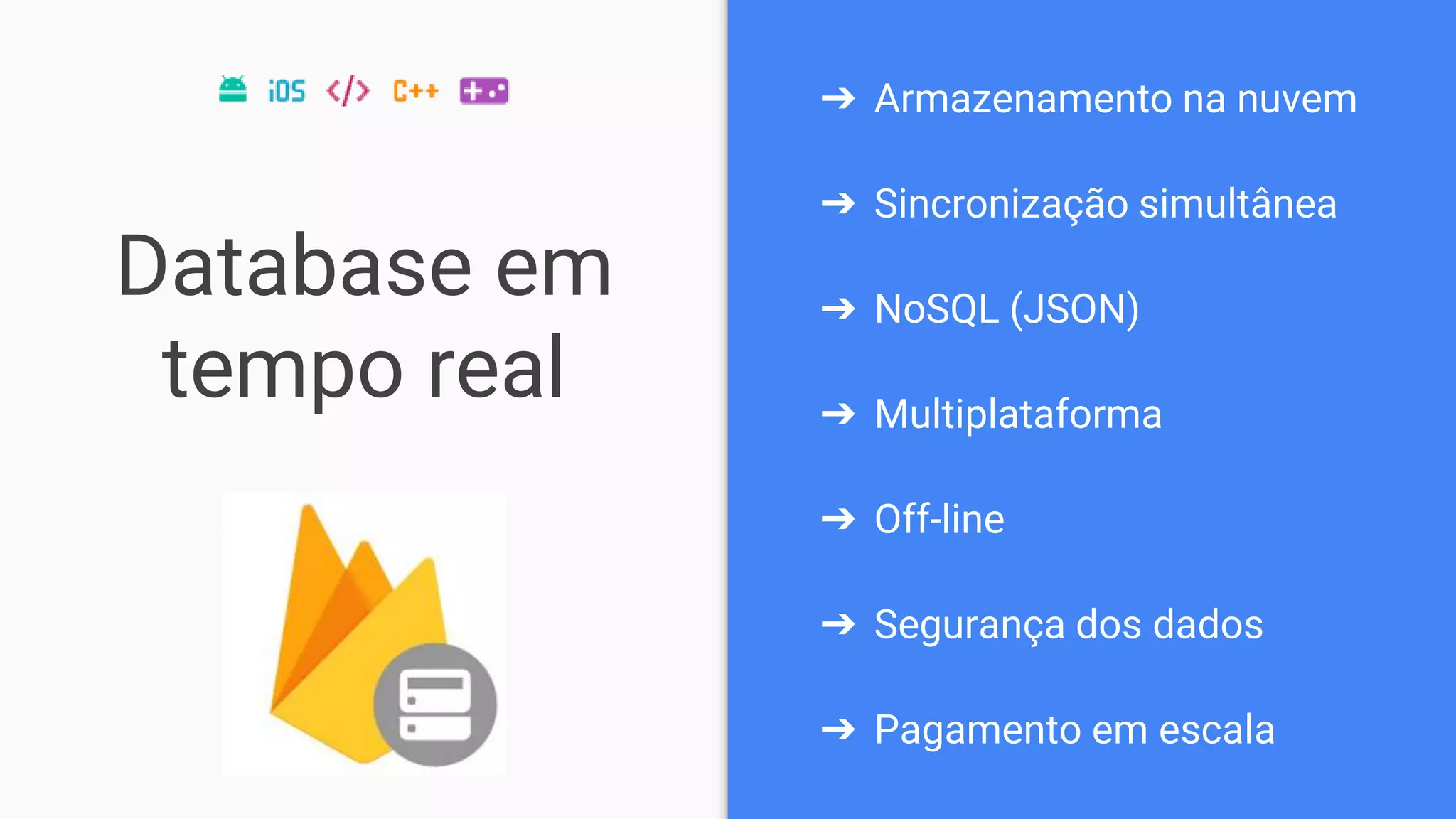 Database em
tempo real
➔ Armazenamento na nuvem
➔ Sincronização simultânea
➔ NoSQL (JSON)
➔ Multiplataforma
➔ Off-line
➔ Segurança dos dados
➔ Pagamento em escala
 