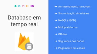 Database em
tempo real
➔ Armazenamento na nuvem
➔ Sincronização simultânea
➔ NoSQL (JSON)
➔ Multiplataforma
➔ Off-line
➔ Segurança dos dados
➔ Pagamento em escala
 