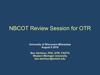 NBCOT Review Session for OTR University of Wisconsin-Milwaukee August 6 2010 Ben Atchison, PhD, OTR, FAOTA Western Michigan University [email_address] 