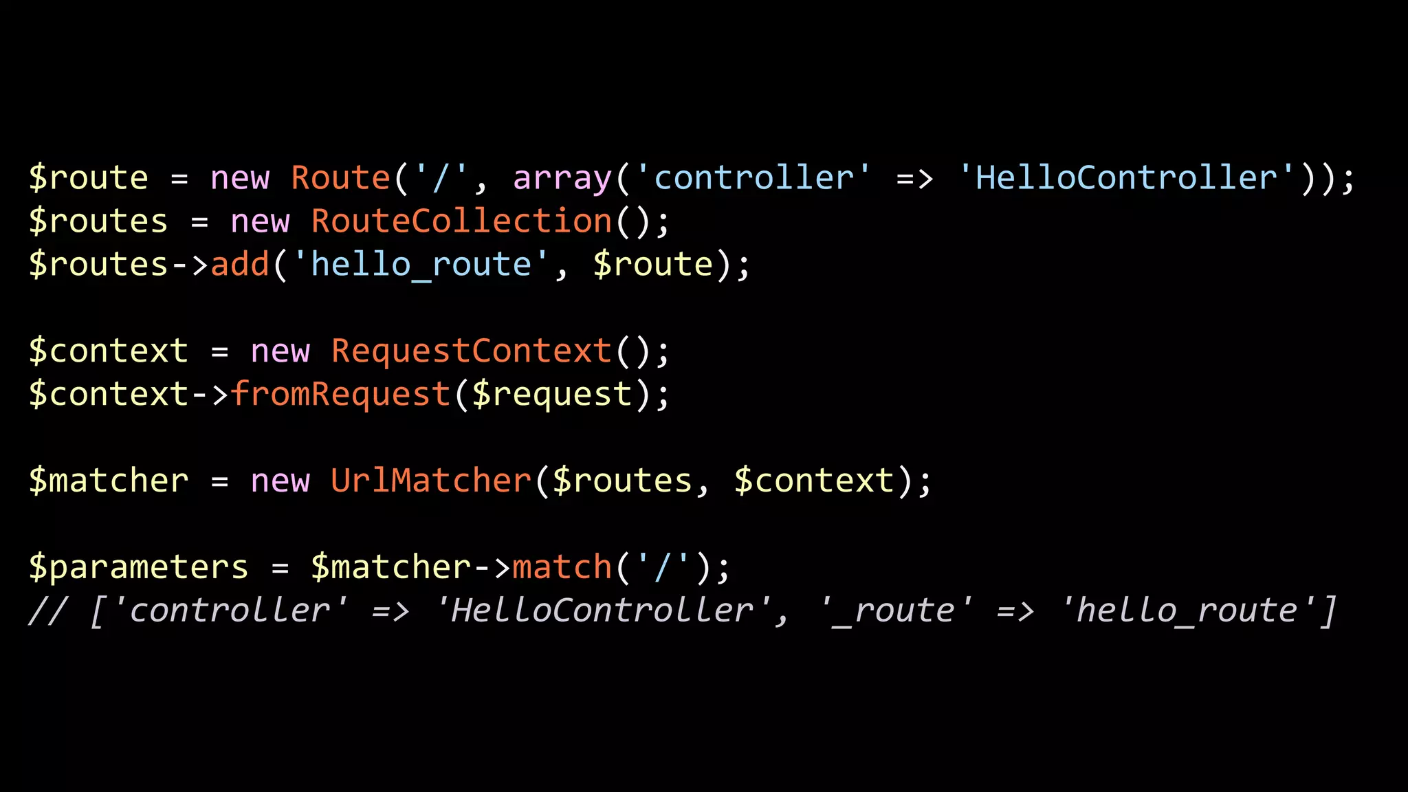 $route  =  new  Route('/',  array('controller'  =>  'HelloController'));   $routes  =  new  RouteCollection();   $routes-­‐>add('hello_route',  $route);   ! $context  =  new  RequestContext();   $context-­‐>fromRequest($request);   ! $matcher  =  new  UrlMatcher($routes,  $context);   ! $parameters  =  $matcher-­‐>match('/');   //  ['controller'  =>  'HelloController',  '_route'  =>  'hello_route'] 
