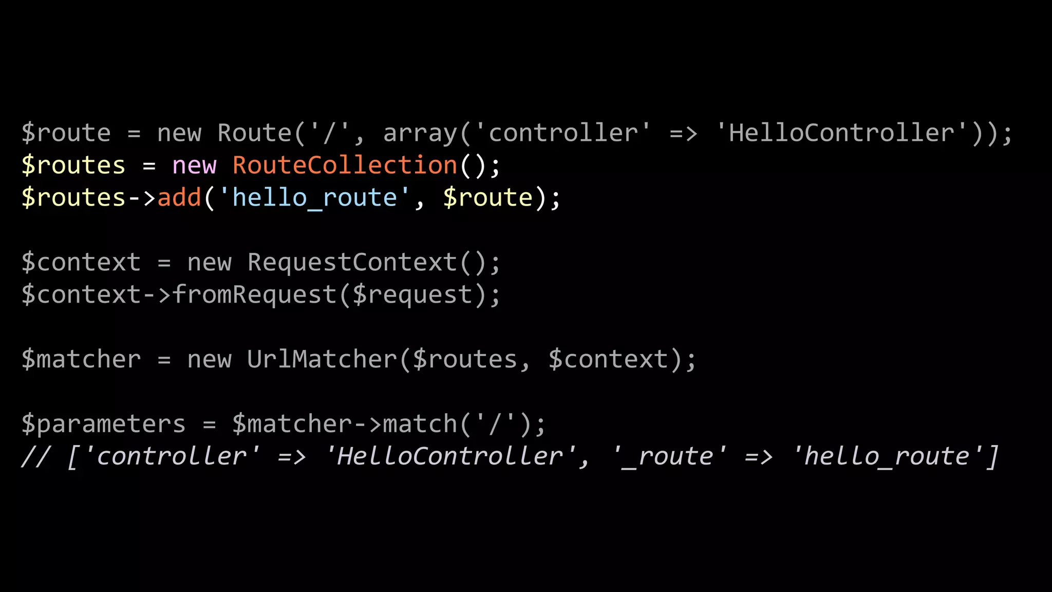 $route  =  new  Route('/',  array('controller'  =>  'HelloController'));   $routes  =  new  RouteCollection();   $routes-­‐>add('hello_route',  $route);   ! $context  =  new  RequestContext();   $context-­‐>fromRequest($request);   ! $matcher  =  new  UrlMatcher($routes,  $context);   ! $parameters  =  $matcher-­‐>match('/');   //  ['controller'  =>  'HelloController',  '_route'  =>  'hello_route'] 