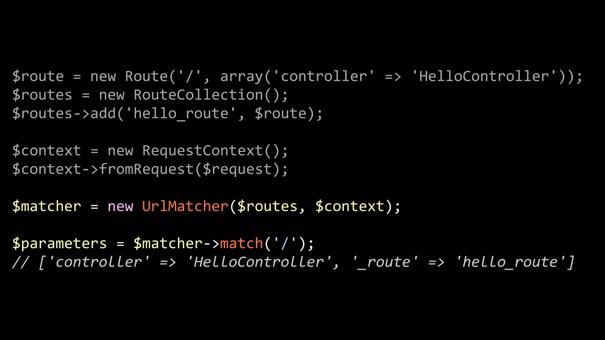 $route  =  new  Route('/',  array('controller'  =>  'HelloController'));   $routes  =  new  RouteCollection();   $routes-­‐>add('hello_route',  $route);   ! $context  =  new  RequestContext();   $context-­‐>fromRequest($request);   ! $matcher  =  new  UrlMatcher($routes,  $context);   ! $parameters  =  $matcher-­‐>match('/');   //  ['controller'  =>  'HelloController',  '_route'  =>  'hello_route'] 