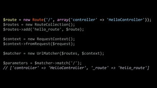 $route	
  =	
  new	
  Route('/',	
  array('controller'	
  =>	
  'HelloController'));	
  
$routes	
  =	
  new	
  RouteCollection();	
  
$routes-­‐>add('hello_route',	
  $route);	
  
!
$context	
  =	
  new	
  RequestContext();	
  
$context-­‐>fromRequest($request);	
  
!
$matcher	
  =	
  new	
  UrlMatcher($routes,	
  $context);	
  
!
$parameters	
  =	
  $matcher-­‐>match('/');	
  
//	
  ['controller'	
  =>	
  'HelloController',	
  '_route'	
  =>	
  'hello_route']
 