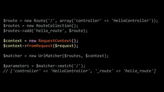 $route	
  =	
  new	
  Route('/',	
  array('controller'	
  =>	
  'HelloController'));	
  
$routes	
  =	
  new	
  RouteCollection();	
  
$routes-­‐>add('hello_route',	
  $route);	
  
!
$context	
  =	
  new	
  RequestContext();	
  
$context-­‐>fromRequest($request);	
  
!
$matcher	
  =	
  new	
  UrlMatcher($routes,	
  $context);	
  
!
$parameters	
  =	
  $matcher-­‐>match('/');	
  
//	
  ['controller'	
  =>	
  'HelloController',	
  '_route'	
  =>	
  'hello_route']
 