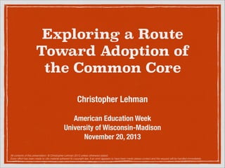 Exploring a Route
Toward Adoption of
the Common Core
!

Christopher Lehman
!

American Education Week
University of Wisconsin-Madison
November 20, 2013
All contents of this presentation: © Christopher Lehman 2013 unless otherwise stated.
Every effort has been made to cite material adherent to copyright law. If an error appears to have been made please contact and the request will be handled immediately.

 