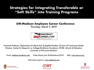 UW-Madison Employee Career Conference
Thursday, March 7, 2019
Matthew T. Hora, PhD
Assistant Professor, Department of Liberal Arts & Applied Studies, Division of Continuing Studies
Director, Center for Research on College-Workforce Transitions, WCER, School of Education
University of Wisconsin-Madison
Email: matthew.hora@wisc.edu Twitter:@matt_hora @UWMadisonCCWT Web: ccwt.wceruw.org
Slide deck posted on: www.slideshare.net
Strategies for Integrating Transferable or
“Soft Skills” into Training Programs
 