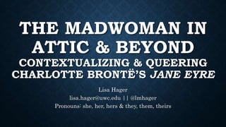 THE MADWOMAN IN
ATTIC & BEYOND
CONTEXTUALIZING & QUEERING
CHARLOTTE BRONTË’S JANE EYRE
Lisa Hager
lisa.hager@uwc.edu || @lmhager
Pronouns: she, her, hers & they, them, theirs
 