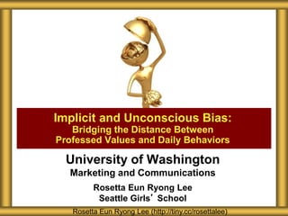 University of Washington
Marketing and Communications
Rosetta Eun Ryong Lee
Seattle Girls’ School
Implicit and Unconscious Bias:
Bridging the Distance Between
Professed Values and Daily Behaviors
Rosetta Eun Ryong Lee (http://tiny.cc/rosettalee)
 