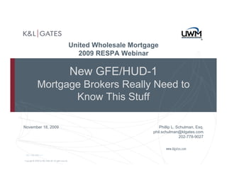 United Wholesale Mortgage
                      2009 RESPA Webinar

                    New GFE/HUD-1
          Mortgage Brokers Really Need to
                 Know This Stuff

November 18, 2009                             Phillip L. Schulman, Esq.
                                           phil.schulman@klgates.com
                                                          202-778-9027



 DC-1381985 v.1
 