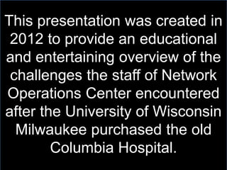 This presentation was created in
2012 to provide an educational
and entertaining overview of the
challenges the staff of Network
Operations Center encountered
after the University of Wisconsin
Milwaukee purchased the old
Columbia Hospital.
 