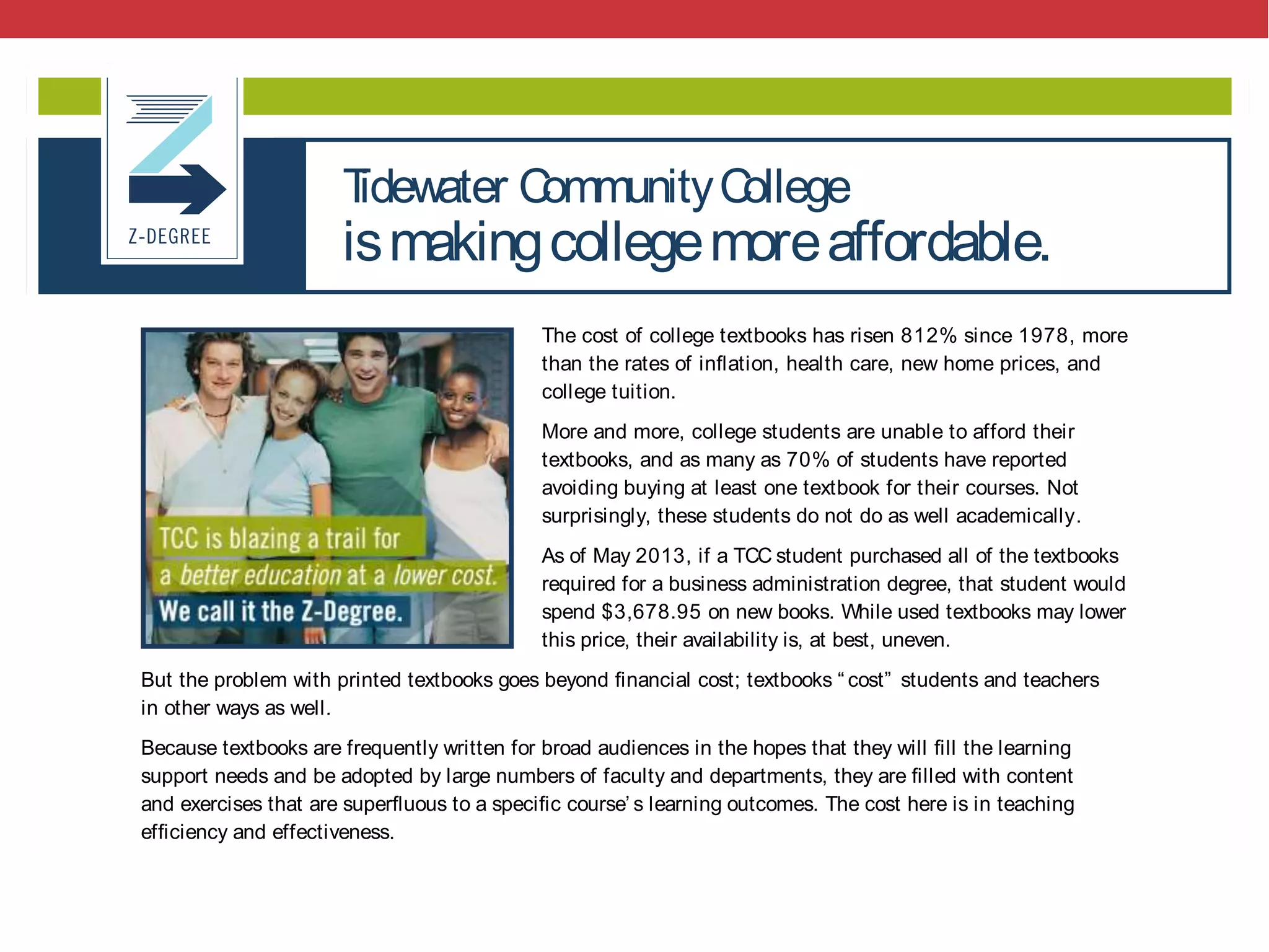 @txtbks | sparcopen.org
The cost of college textbooks has risen 812% since 1978, more
than the rates of inﬂation, health care, new home prices, and
college tuition.
More and more, college students are unable to afford their
textbooks, and as many as 70% of students have reported
avoiding buying at least one textbook for their courses. Not
surprisingly, these students do not do as well academically.
As of May 2013, if a TCC student purchased all of the textbooks
required for a business administration degree, that student would
spend $3,678.95 on new books. While used textbooks may lower
this price, their availability is, at best, uneven.
But the problem with printed textbooks goes beyond ﬁnancial cost; textbooks “ cost” students and teachers
in other ways as well.
Because textbooks are frequently written for broad audiences in the hopes that they will ﬁll the learning
support needs and be adopted by large numbers of faculty and departments, they are ﬁlled with content
and exercises that are superﬂuous to a speciﬁc course’ s learning outcomes. The cost here is in teaching
efﬁciency and effectiveness.
Fortunately a solution to both problems exists.
Beginning in Fall 2013, TCC became the ﬁrst college in the U.S. to create an Associate of Science degree
based solely on open educational resources (OER), academically vetted and publicly licensed content. After
Tidewater CommunityCollege
ismakingcollegemoreaffordable.
 