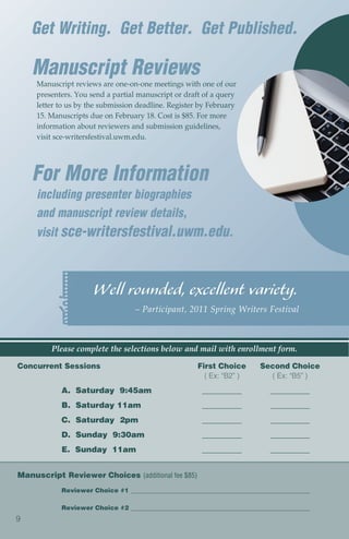 Get Writing. Get Better. Get Published.

    Manuscript Reviews
     Manuscript reviews are one-on-one meetings with one of our
     presenters. You send a partial manuscript or draft of a query
     letter to us by the submission deadline. Register by February
     15. Manuscripts due on February 18. Cost is $85. For more
     information about reviewers and submission guidelines,
     visit sce-writersfestival.uwm.edu.




    For More Information
     including presenter biographies
     and manuscript review details,
     visit sce-writersfestival.uwm.edu.



                      Well rounded, excellent variety.
                                   – Participant, 2011 Spring Writers Festival



         Please complete the selections below and mail with enrollment form.

Concurrent Sessions                                   First Choice       Second Choice
                                                        ( Ex: “B2” )       ( Ex: “B5” )
            A. Saturday 9:45am                         __________           __________
            B. Saturday 11am                           __________           __________
            C. Saturday 2pm                            __________           __________
            D. Sunday 9:30am                           __________           __________
            E. Sunday 11am                             __________           __________


Manuscript Reviewer Choices (additional fee $85)
            Reviewer Choice #1 __________________________________________________________

            Reviewer Choice #2 __________________________________________________________
9
 