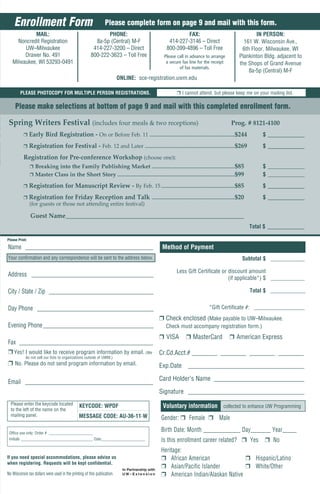 Enrollment Form                                              Please complete form on page 9 and mail with this form.
            MAIL:                                             PHONE:                                             FAX:                                          IN PERSON:
     Noncredit Registration                              8a-5p (Central) M-F                             414-227-3146 – Direct                           161 W. Wisconsin Ave.,
        UW–Milwaukee                                    414-227-3200 – Direct                           800-399-4896 – Toll Free                        6th Floor, Milwaukee, WI
        Drawer No. 491                                 800-222-3623 – Toll Free                        Please call in advance to arrange               Plankinton Bldg. adjacent to
   Milwaukee, WI 53293-0491                                                                             a secure fax line for the receipt              the Shops of Grand Avenue
                                                                                                               of fax materials.
                                                                                                                                                           8a-5p (Central) M-F
                                                                          ONLINE: sce-registration.uwm.edu

        PLEASE PHOTOCOPY FOR MULTIPLE PERSON REGISTRATIONS.                                                    r I cannot attend, but please keep me on your mailing list.

     Please make selections at bottom of page 9 and mail with this completed enrollment form.

 Spring Writers Festival (includes four meals & two receptions)                                                                                   Prog. # 8121-4100
          r     Early Bird Registration - On or Before Feb. 11 ..........................................................................$244                     $ ____________

          r     Registration for Festival - Feb. 12 and Later ..............................................................................$269                  $ ____________

          Registration for Pre-conference Workshop (choose one):
                r Breaking into the Family Publishing Market ........................................................................$85                          $ _____________
                r Master Class in the Short Story ......................................................................................................$99       $ _____________

          r     Registration for Manuscript Review - By Feb. 15 ................................................................$85                               $ ____________

          r     Registration for Friday Reception and Talk ........................................................................$20                            $ ____________
                (for guests or those not attending entire festival)

                Guest Name__________________________________________________________
                                                                                                                                                              Total $ ____________

Please Print:

Name ____________________________________________                                                     Method of Payment
Your confirmation and any correspondence will be sent to the address below.                                                                              Subtotal $ ____________

                                                                                                               Less Gift Certificate or discount amount
Address __________________________________________
                                                                                                                                        (if applicable*) $ ____________

City / State / Zip ____________________________________                                                                                                       Total $ ____________


Day Phone ________________________________________                                                                                  *Gift Certificate #: __________________
                                                                                                   r Check enclosed (Make payable to UW–Milwaukee.
Evening Phone ______________________________________                                                    Check must accompany registration form.)
                                                                                                   r VISA
                                                                           r MasterCard r American Express
Fax ______________________________________________
r Yes! I would like to receive program information by email. (We Cr.Cd.Acct.# ________ ________ ________ ________
            do not sell our lists to organizations outside of UWM.)
r No. Please do not send program information by email.                                             Exp.Date ____________________________________

Email ____________________________________________ Card Holder’s Name ____________________________
                                                                                                   Signature ____________________________________
  Please enter the keycode located
  to the left of the name on the
                                                KEYCODE: WPDF                                         Voluntary information collected to enhance UW Programming
  mailing panel.                               MESSAGE CODE: AU-36-11-W                              Gender: r Female r Male

 Office use only: Order # ______________________
                                                                                                     Birth Date: Month _____________ Day_______ Year_____
 Initials ____________________________________ Date______________________                            Is this enrollment career related? r Yes                      r No
                                                                                                     Heritage:
If you need special accommodations, please advise us                                                 r African American               r Hispanic/Latino
when registering. Requests will be kept confidential.
                                                                                                     r Asian/Pacific Islander         r White/Other
No Wisconsin tax dollars were used in the printing of this publication.                              r American Indian/Alaskan Native
 