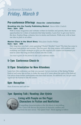 Conference Schedule
    Friday, March 9
    Pre-conference Offerings                  Choose One - Limited Enrollment
    Breaking into the Family Publishing Market Sharon Miller Cindrich
    9am - 2pm $85
      With so many magazines and websites written for families and parents, there are many
      opportunities for writers of materials that help families. Learn how to get your foot in
      the door. Explore blogs, columns, how-to stories and features. Walk away with at least
      one idea to pitch to an editor.

    Master Class in the Short Story Mary-Jeane Smoller-Phillips
    9am - 5pm $99
      How long have you had a story gestating? Weeks? Months? Years? The time has come to
      end your anticipation and excuses. This two-part, day-long session will combine craft,
      workshop and studio strategies to give you the support and creative environment you
      need to usher that long-awaited creation into the world.
      You must register for the festival to take a pre-conference session.


    5–7pm Conference Check-In

    5:15pm Orientation for New Attendees
    Learn how this conference can help you succeed. Get an overview of the Spring Writers
    Festival and some tips on how to make the most of it. Learn about the parts of the festival.
    Get advice from former participants who have had success. No additional cost, but you must
    register for the Festival to take this session.


    6pm Reception
    Hors d’oeuvres and cash bar.



    7pm Opening Talk / Reading: Dan Vyleta
                  Living with People on the Page:
                   Characters in Fiction and Nonfiction
                    Compelling characterization is the life-blood of storytelling.
                   Dan Vyleta will discuss the process of character creation and
                 read from his new novel, “The Quiet Twin”. Book signing to follow.




3
 