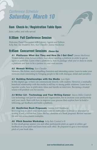 Conference Schedule
Saturday, March 10
8am Check-In / Registration Table Open
Juice, coffee, and rolls served


8:30am Full Conference Session
Welcome/Panel Discussion with Literary Agents and Editors
Kelly Bale, Sue Bradanini Betz, Kurt Chandler, Joanna MacKenzie


9:45am Concurrent Sessions                   Choose One
   A1 Platforms: What Are They and How Do I Get One? Joanna MacKenzie
   Writers today, even fiction writers, hear about needing a platform in order to get an
   agent or publisher. Learn what a platform is, how to package what you’ve done to create
   a platform and how to be a partner in your own success.

   A2 Memoir Writing Kurt Chandler
   Memoirs, like fiction, need compelling characters and interesting scenes. Learn to make your
   memoirs more interesting by bringing people to life with dialogue, detail and narrative.

   A3 Building Relationships with the Media Lora Hyler
   In this digital age, writers can communicate directly with readers. However, a mutually-
   beneficial relationship with the media is still key to strong public relations. Learn how a
   reporter works, how to pitch story ideas and handle an interview. Becoming a trusted
   source will position you for success.

   A4 Writer 2.0 - Technology and Your Writing Career Sharon Miller Cindrich
   Use technology not just for research and organization, but to increase your productivity
   and your reach. Start with how to improve your process then explore how to build a
   following, get feedback and build a platform.

   A5 Nonfiction Book Proposals Carolyn Kott Washburne
   Knowing how to pitch your nonfiction work for publication is almost as important as
   writing it and a lot less fun. Learn the key elements of a book proposal. Review success-
   ful and not-so-successful examples.

   A6 Pitch Session Workshop Kelly Bale (Limited to 8)
   In this small-group session you and other participants pitch an agent or editor, get
   feedback on your pitch and learn from each other. Be prepared to give a two-minute
   pitch of your book idea.




                                           sce-writersfestival.uwm.edu                        4
 