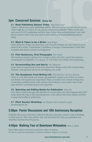 2pm Concurrent Sessions                    Choose One
   C1 Book Publishing Options Today Kelly James-Enger
   Today’s authors have more publishing options than ever before, but how do you decide
   what’s right for you? How do you pursue a traditional publisher? What are the pros
   and cons of P.O.D. publishing, and how does it differ from self-publishing? And what
   about e-books? Learn what you need to know about your book publishing options
   today.

   C2 What It Takes to be a Writer Judy Bridges
   Learn about five things you must have, and a bunch of things you don't need to worry
   about to be a writer. Commitment, Confidence, Courage, Communication, Craft. Hear
   examples and stories, and get encouragement.

   C3 First Sentences, First Paragraphs Dan Vyleta
   This hands-on session explores how to begin a story and what a good first sentence
   or paragraph accomplishes. As a group, we will create and critique story beginnings.

   C4 Screenwriting Dos and Don’ts Ken Miyamoto
   Learn from an experienced screenwriter about how things work in the screenwriting
   industry. Gain practical advice for developing your script.

   C5 The Sumptuous Food Writing Life Ethel Hammer and Steve Kleiman
   Yearn to write about food and culture, get published, deepen your fiction or creative
   non-fiction and expand your experience? Enjoy an insider view of food writing from
   a nationally published food writer and her chef husband. Learn what a food writer
   does and how to develop food as your specialty.

   C6 Selecting and Editing Books for Publication Kelly Bale
   How does a manuscript gain the attention of a book editor and what happens after that?
   Learn about the steps in the selection process, what editors need from authors and how
   to jump the hurdles to publication.

   C7 Pitch Session Workshop Sue Bradanini Betz (Limited to eight)
   See description A6.


3:30pm Poster Discussions and 10th Anniversary Reception
Celebrate the success of Festival authors in this fun, interactive session. Grab something
to drink and eat. Then visit authors who will talk about how they got published and
what they learned from the process.


4:45pm Walking Tour of Downtown Milwaukee                                   Kim C. Beck
Enjoy Milwaukee’s downtown and learn about its history.
No cost to conference participants. Limited enrollment. Register at Festival.

                                               sce-writersfestival.uwm.edu                   6
 