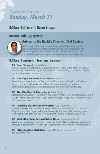 Conference Schedule
    Sunday, March 11
    8:00am Coffee with Genre Groups

    8:45am Talk: Cy Tymony
                Authors in the Rapidly Changing 21st Century
                  Cy Tymony’s first book was published in 2002, the same year the
                 Spring Writers Festival began! He will showcase the changes that
                 have taken place in the last decade and discuss how writers can
               promote their work by borrowing strategies from many industries.


    9:30am Concurrent Sessions                  Choose One
     D1 Pace Yourself Liam Callanan
     Explore pacing in short fiction, using Tobias Wolff's "Bullet in the Brain" as a guide.
     Participants discuss how to pace and plot short stories through in-class writing and
     reading assignments and more.

     D2 Reading Your Work Out Loud Dasha Kelly
     Presenting your work at a reading is very different than writing it. Explore how
     introverts improve at reading in public. Discuss what makes a reading or
     performance good. Choose the right selections and work on your delivery.

     D3 The Flip-Flop of Characters: Kathie Giorgio
     Protagonist/Antagonist = Good Guy/Bad Guy? Wrong! That’s one-dimensional and it
     strains readers' trust. Let’s slap a little black onto angel wings, and let the devil wear a
     halo sometimes, too.

     D4 Layering Meaning in Nonfiction Amy Lou Jenkins
     Explore passages from the best nonfiction writers including Barry Lopez, Barbara
     Kingsolver and Aldo Leopold to learn techniques for increasing the meaning of your
     work. Bring your draft and see if you can up the artistic volume of your work.

     D5 Marketing Your Self-published Book Eva Augustin Rumpf
     Writing and publishing your book is only half the job. Now you have to get out and
     promote it. This session will offer tips for promoting your book and increasing sales.

     D6 Pitch Session Workshop Joanna MacKenzie (Limited to 8)
     See description A6.




7
 