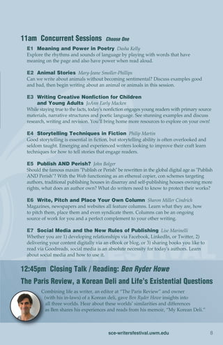 11am Concurrent Sessions                  Choose One
  E1 Meaning and Power in Poetry Dasha Kelly
  Explore the rhythms and sounds of language by playing with words that have
  meaning on the page and also have power when read aloud.

  E2 Animal Stories Mary-Jeane Smoller-Phillips
  Can we write about animals without becoming sentimental? Discuss examples good
  and bad, then begin writing about an animal or animals in this session.

  E3 Writing Creative Nonfiction for Children
       and Young Adults JoAnn Early Macken
  While staying true to the facts, today's nonfiction engages young readers with primary source
  materials, narrative structures and poetic language. See stunning examples and discuss
  research, writing and revision. You’ll bring home more resources to explore on your own!

  E4 Storytelling Techniques in Fiction Philip Martin
  Good storytelling is essential in fiction, but storytelling ability is often overlooked and
  seldom taught. Emerging and experienced writers looking to improve their craft learn
  techniques for how to tell stories that engage readers.

  E5 Publish AND Perish? John Bolger
  Should the famous maxim "Publish or Perish" be rewritten in the global digital age as "Publish
  AND Perish"? With the Web functioning as an ethereal copier, con schemes targeting
  authors, traditional publishing houses in disarray and self-publishing houses owning more
  rights, what does an author own? What do writers need to know to protect their works?

  E6 Write, Pitch and Place Your Own Column Sharon Miller Cindrich
  Magazines, newspapers and websites all feature columns. Learn what they are, how
  to pitch them, place them and even syndicate them. Columns can be an ongoing
  source of work for you and a perfect complement to your other writing.

  E7 Social Media and the New Rules of Publishing Lise Marinelli
  Whether you are 1) developing relationships via Facebook, LinkedIn, or Twitter, 2)
  delivering your content digitally via an eBook or blog, or 3) sharing books you like to
  read via Goodreads, social media is an absolute necessity for today's authors. Learn
  about social media and how to use it.


12:45pm Closing Talk / Reading: Ben Ryder Howe
The Paris Review, a Korean Deli and Life’s Existential Questions
         Combining life as writer, an editor at “The Paris Review” and owner
          (with his in-laws) of a Korean deli, gave Ben Ryder Howe insights into
           all three worlds. Hear about these worlds’ similarities and differences
          as Ben shares his experiences and reads from his memoir, “My Korean Deli.”



                                           sce-writersfestival.uwm.edu                          8
 