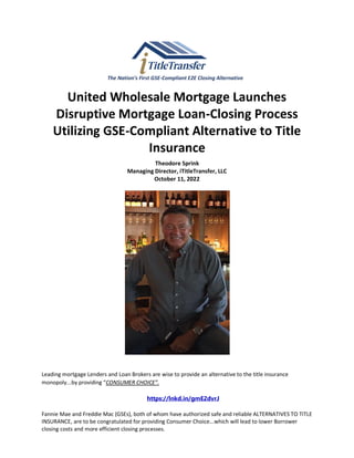 The Nation’s First GSE-Compliant E2E Closing Alternative
United Wholesale Mortgage Launches
Disruptive Mortgage Loan-Closing Process
Utilizing GSE-Compliant Alternative to Title
Insurance
Theodore Sprink
Managing Director, iTitleTransfer, LLC
October 11, 2022
Leading mortgage Lenders and Loan Brokers are wise to provide an alternative to the title insurance
monopoly...by providing “CONSUMER CHOICE”.
https://lnkd.in/gmE2dvrJ
Fannie Mae and Freddie Mac (GSEs), both of whom have authorized safe and reliable ALTERNATIVES TO TITLE
INSURANCE, are to be congratulated for providing Consumer Choice...which will lead to lower Borrower
closing costs and more efficient closing processes.
 