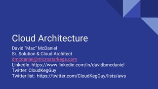 Cloud Architecture
David “Mac” McDaniel
Sr. Solution & Cloud Architect
dmcdaniel@microstarkegs.com
LinkedIn: https://www.linkedin.com/in/davidbmcdaniel
Twitter: CloudKegGuy
Twitter list: https://twitter.com/CloudKegGuy/lists/aws
 