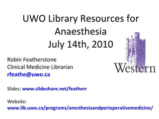 UWO Library Resources for Anaesthesia July 14th, 2010 Robin Featherstone Clinical Medicine Librarian [email_address] Slides:  www.slideshare.net/featherr Website:  www.lib.uwo.ca/programs/anesthesiaandperioperativemedicine/ 