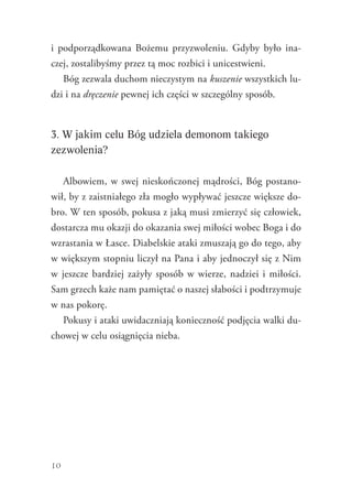 10
i  podporządkowana Bożemu przyzwoleniu. Gdyby było ina-
czej, zostalibyśmy przez tą moc rozbici i unicestwieni.
Bóg zezwala duchom nieczystym na kuszenie wszystkich lu-
dzi i na dręczenie pewnej ich części w szczególny sposób.
3. W jakim celu Bóg udziela demonom takiego
zezwolenia?
Albowiem, w swej nieskończonej mądrości, Bóg postano-
wił, by z zaistniałego zła mogło wypływać jeszcze większe do-
bro. W ten sposób, pokusa z jaką musi zmierzyć się człowiek,
dostarcza mu okazji do okazania swej miłości wobec Boga i do
wzrastania w Łasce. Diabelskie ataki zmuszają go do tego, aby
w większym stopniu liczył na Pana i aby jednoczył się z Nim
w jeszcze bardziej zażyły sposób w wierze, nadziei i miłości.
Sam grzech każe nam pamiętać o naszej słabości i podtrzymuje
w nas pokorę.
Pokusy i ataki uwidaczniają konieczność podjęcia walki du-
chowej w celu osiągnięcia nieba.
 