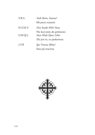 100
V.R.S. Vade Retro, Satana!
Idź precz szatanie
N.S.M.V. Non Suade Mihi Vana
Nie kuś mnie do próżności
S.M.Q.L. Sunt Mala Quae Libas
Złe jest to, co podsuwasz
I.V.B Ipse Venena Bibas!
Sam pij truciznę
 