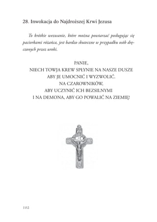 102
28. Inwokacja do Najdroższej Krwi Jezusa
To krótkie wezwanie, które można powtarzać posługując się
paciorkami różańca, jest bardzo skuteczne w przypadku osób drę-
czonych przez uroki.
PANIE,
NIECH TOWJA KREW SPŁYNIE NA NASZE DUSZE
ABY JE UMOCNIĆ I WYZWOLIĆ.
NA CZAROWNIKÓW,
ABY UCZYNIĆ ICH BEZSILNYMI
I NA DEMONA, ABY GO POWALIĆ NA ZIEMIĘ!
 