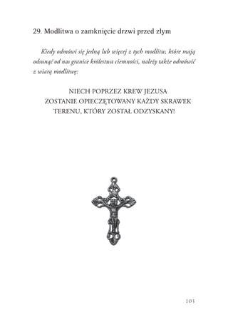 103
29. Modlitwa o zamknięcie drzwi przed złym
Kiedy odmówi się jedną lub więcej z tych modlitw, które mają
odsunąć od nas granice królestwa ciemności, należy także odmówić
z wiarą modlitwę:
NIECH POPRZEZ KREW JEZUSA
ZOSTANIE OPIECZĘTOWANY KAŻDY SKRAWEK
TERENU, KTÓRY ZOSTAŁ ODZYSKANY!
 