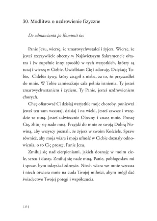 104
30. Modlitwa o uzdrowienie fizyczne
Do odmawiania po Komunii św.
Panie Jezu, wierzę, że zmartwychwstałeś i żyjesz. Wierze, że
jesteś rzeczywiście obecny w Najświętszym Sakramencie ołta-
rza i (w zupełnie inny sposób) w tych wszystkich, którzy są
tutaj i wierzą w Ciebie. Uwielbiam Cię i adoruję. Dziękuję To-
bie, Chlebie żywy, który zstąpił z nieba, za to, że przyszedłeś
do mnie. W Tobie zamieszkuje cała pełnia istnienia. Ty jesteś
zmartwychwstaniem i życiem, Ty Panie, jesteś uzdrowieniem
chorych.
Chcę ofiarować Ci dzisiaj wszystkie moje choroby, ponieważ
jesteś ten sam wczoraj, dzisiaj i na wieki, jesteś zawsze i wszę-
dzie ze mną. Jesteś odwiecznie Obecny i znasz mnie. Proszę
Cię, zlituj się nade mną. Przyjdź do mnie ze swoją Dobrą No-
winą, aby wszyscy poznali, że żyjesz w swoim Kościele. Spraw
również, aby moja wiara i moja ufność w Ciebie doznały odno-
wienia, o to Cię proszę, Panie Jezu.
Zmiłuj się nad cierpieniami, jakich doznaję w moim cie-
le, sercu i duszy. Zmiłuj się nade mną, Panie, pobłogosław mi
i spraw, bym odzyskał zdrowie. Niech wiara we mnie wzrasta
i niech otwiera mnie na cuda Twojej miłości, abym mógł dać
świadectwo Twojej potęgi i współczucia.
 