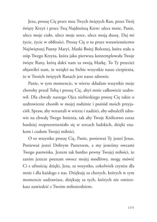 105
Jezu, proszę Cię przez moc Twych świętych Ran, przez Twój
święty Krzyż i przez Twą Najdroższą Krew: ulecz mnie, Panie,
ulecz moje ciało, ulecz moje serce, ulecz moją duszę. Daj mi
życie, życie w obfitości. Proszę Cię o to przez wstawiennictwo
Najświętszej Panny Maryi, Matki Bożej Bolesnej, która stała u
stóp Twego Krzyża, która jako pierwsza kontemplowała Twoje
święte Rany, którą dałeś nam za swoją Matkę. To Ty przecież
objawiłeś nam, że wziąłeś na Siebie wszystkie nasze cierpienia,
że w Twoich świętych Ranach jest nasze zdrowie.
Panie, w tym momencie, w wierze składam wszystkie moje
choroby przed Tobą i proszę Cię, abyś mnie całkowicie uzdro-
wił. Dla chwały naszego Ojca niebieskiego proszę Cię także o
uzdrowienie chorób w mojej rodzinie i pośród moich przyja-
ciół. Spraw, aby wzrastali w wierze i nadziei, aby odnaleźli zdro-
wie na chwałę Twego Imienia, tak aby Twoje Królestwo coraz
bardziej rozprzestrzeniało się w sercach ludzkich, dzięki zna-
kom i cudom Twojej miłości.
O to wszystko proszę Cię, Panie, ponieważ Ty jesteś Jezus.
Ponieważ jesteś Dobrym Pasterzem, a my jesteśmy owcami
Twego pastwiska. Jestem tak bardzo pewny Twojej miłości, że
zanim jeszcze poznam owoce mojej modlitwy, mogę mówić
Ci z ufnością: dzięki, Jezu, za wszystko, cokolwiek czynisz dla
mnie i dla każdego z nas. Dziękuję za chorych, których w tym
momencie uzdrawiasz, dziękuję za tych, których nie omiesz-
kasz nawiedzić z Twoim miłosierdziem.
 
