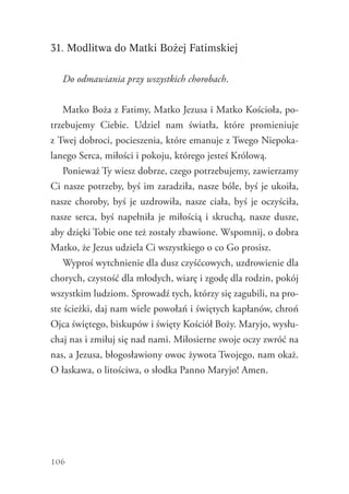 106
31. Modlitwa do Matki Bożej Fatimskiej
Do odmawiania przy wszystkich chorobach.
Matko Boża z Fatimy, Matko Jezusa i Matko Kościoła, po-
trzebujemy Ciebie. Udziel nam światła, które promieniuje
z Twej dobroci, pocieszenia, które emanuje z Twego Niepoka-
lanego Serca, miłości i pokoju, którego jesteś Królową.
Ponieważ Ty wiesz dobrze, czego potrzebujemy, zawierzamy
Ci nasze potrzeby, byś im zaradziła, nasze bóle, byś je ukoiła,
nasze choroby, byś je uzdrowiła, nasze ciała, byś je oczyściła,
nasze serca, byś napełniła je miłością i skruchą, nasze dusze,
aby dzięki Tobie one też zostały zbawione. Wspomnij, o dobra
Matko, że Jezus udziela Ci wszystkiego o co Go prosisz.
Wyproś wytchnienie dla dusz czyśćcowych, uzdrowienie dla
chorych, czystość dla młodych, wiarę i zgodę dla rodzin, pokój
wszystkim ludziom. Sprowadź tych, którzy się zagubili, na pro-
ste ścieżki, daj nam wiele powołań i świętych kapłanów, chroń
Ojca świętego, biskupów i święty Kościół Boży. Maryjo, wysłu-
chaj nas i zmiłuj się nad nami. Miłosierne swoje oczy zwróć na
nas, a Jezusa, błogosławiony owoc żywota Twojego, nam okaż.
O łaskawa, o litościwa, o słodka Panno Maryjo! Amen.
 