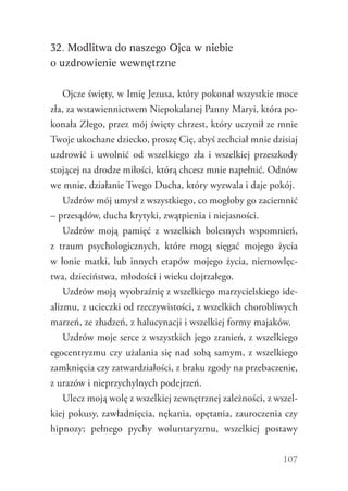 107
32. Modlitwa do naszego Ojca w niebie
o uzdrowienie wewnętrzne
Ojcze święty, w Imię Jezusa, który pokonał wszystkie moce
zła, za wstawiennictwem Niepokalanej Panny Maryi, która po-
konała Złego, przez mój święty chrzest, który uczynił ze mnie
Twoje ukochane dziecko, proszę Cię, abyś zechciał mnie dzisiaj
uzdrowić i uwolnić od wszelkiego zła i wszelkiej przeszkody
stojącej na drodze miłości, którą chcesz mnie napełnić. Odnów
we mnie, działanie Twego Ducha, który wyzwala i daje pokój.
Uzdrów mój umysł z wszystkiego, co mogłoby go zaciemnić
– przesądów, ducha krytyki, zwątpienia i niejasności.
Uzdrów moją pamięć z wszelkich bolesnych wspomnień,
z  traum psychologicznych, które mogą sięgać mojego życia
w łonie matki, lub innych etapów mojego życia, niemowlęc-
twa, dzieciństwa, młodości i wieku dojrzałego.
Uzdrów moją wyobraźnię z wszelkiego marzycielskiego ide-
alizmu, z ucieczki od rzeczywistości, z wszelkich chorobliwych
marzeń, ze złudzeń, z halucynacji i wszelkiej formy majaków.
Uzdrów moje serce z wszystkich jego zranień, z wszelkiego
egocentryzmu czy użalania się nad sobą samym, z wszelkiego
zamknięcia czy zatwardziałości, z braku zgody na przebaczenie,
z urazów i nieprzychylnych podejrzeń.
Ulecz moją wolę z wszelkiej zewnętrznej zależności, z wszel-
kiej pokusy, zawładnięcia, nękania, opętania, zauroczenia czy
hipnozy; pełnego pychy woluntaryzmu, wszelkiej postawy
 