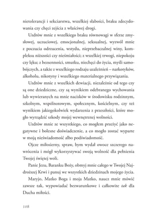 108
nietolerancji i sekciarstwa, wszelkiej słabości, braku zdecydo-
wania czy chęci zejścia z właściwej drogi.
Uzdrów mnie z wszelkiego braku równowagi w sferze zmy-
słowej, uczuciowej, emocjonalnej, seksualnej, wyzwól mnie
z  poczucia odrzucenia, wstydu, nieprzebaczalnej winy, kom-
pleksu niższości czy nieśmiałości; z wszelkiej trwogi, niepokoju
czy lęku; z bezsenności, smutku, niechęci do życia, myśli samo-
bójczych, a także z wszelkiego rodzaju uzależnień – narkotyków,
alkoholu, nikotyny i wszelkiego materialnego przywiązania.
Uzdrów mnie z wszelkich dewiacji, niezależnie od tego czy
są one dziedziczne, czy są wynikiem odebranego wychowania
lub wywieranych na mnie nacisków w środowisku rodzinnym,
szkolnym, wspólnotowym, społecznym, kościelnym, czy też
wynikiem jakiegokolwiek wydarzenia z przeszłości, które mo-
gło wyrządzić szkody mojej wewnętrznej wolności.
Uzdrów mnie ze wszystkiego, co mogłem przeżyć jako ne-
gatywne i bolesne doświadczenie, a co mogło zostać wyparte
w moją nieświadomość albo podświadomość.
Ojcze miłosierny, spraw, bym wydał owoce szczerego na-
wrócenia i mógł wykorzystywać swoją wolność dla pełnienia
Twojej świętej woli.
Panie Jezu, Baranku Boży, obmyj mnie całego w Twojej Naj-
droższej Krwi i panuj we wszystkich dziedzinach mojego życia.
Maryjo, Matko Boga i moja Matko, naucz mnie mówić
­zawsze tak, wypowiadać bezwarunkowe i całkowite tak dla
Ducha miłości.
 