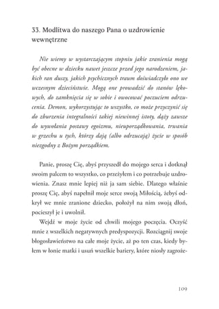 109
33. Modlitwa do naszego Pana o uzdrowienie
wewnętrzne
Nie wiemy w wystarczającym stopniu jakie zranienia mogą
być obecne w dziecku nawet jeszcze przed jego narodzeniem, ja-
kich ran duszy, jakich psychicznych traum doświadczyło ono we
wczesnym dzieciństwie. Mogą one prowadzić do stanów lęko-
wych, do zamknięcia się w sobie i owocować poczuciem odrzu-
cenia. Demon, wykorzystując to wszystko, co może przyczynić się
do zburzenia integralności takiej niewinnej istoty, dąży zawsze
do wywołania postawy egoizmu, nieuporządkowania, trwania
w grzechu u tych, którzy dają (albo odrzucają) życie w sposób
niezgodny z Bożym porządkiem.
Panie, proszę Cię, abyś przyszedł do mojego serca i dotknął
swoim palcem to wszystko, co przeżyłem i co potrzebuje uzdro-
wienia. Znasz mnie lepiej niż ja sam siebie. Dlatego właśnie
proszę Cię, abyś napełnił moje serce swoją Miłością, żebyś od-
krył we mnie zranione dziecko, położył na nim swoją dłoń,
pocieszył je i uwolnił.
Wejdź w moje życie od chwili mojego poczęcia. Oczyść
mnie z wszelkich negatywnych predyspozycji. Rozciągnij swoje
błogosławieństwo na całe moje życie, aż po ten czas, kiedy by-
łem w łonie matki i usuń wszelkie bariery, które niosły zagroże-
 