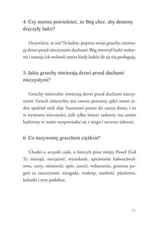 11
4. Czy można powiedzieć, że Bóg chce, aby demony
dręczyły ludzi?
Oczywiście, że nie! To ludzie, poprzez swoje grzechy, otwiera-
ją drzwi przed nieczystymi duchami; Bóg stworzył ludzi wolny-
mi i szanuje ich wolność nawet kiedy ludzie źle się nią posługują.
5. Jakie grzechy otwierają drzwi przed duchami
nieczystymi?
Grzechy śmiertelne otwierają drzwi przed duchami nieczy-
stymi. Grzech śmiertelny jest zawsze poważny, gdyż nawet je-
den spośród nich daje Szatanowi prawo do naszej duszy, i to
w wymiarze wieczności, jeśli tylko śmierć zaskoczy nas zanim
będziemy w stanie wyspowiadać się z niego i szczerze żałować.
6. Co nazywamy grzechem ciężkim?
Chodzi o uczynki ciała, o których pisze święty Paweł (Gal
5): nierząd, nieczystość, wyuzdanie, uprawianie bałwochwal-
stwa, czary, nienawiść, spór, zawiść, wzburzenie, grzeszna po-
goń za zaszczytami, niezgoda, rozłamy, zazdrość, pijaństwo,
hulanki i tym podobne.
 