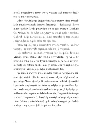 110
nie dla integralności mojej istoty, w czasie tych miesięcy, kiedy
ona na mnie oczekiwała.
Udziel mi wielkiego pragnienia życia i uzdrów mnie z wszel-
kich traumatycznych przeżyć fizycznych i duchowych, które
mnie spotkały kiedy pojawiłem się na tym świecie. Dziękuję
Ci, Panie, za to, że byłeś tam wtedy, by wziąć mnie w ramiona
w chwili mego narodzenia, że mnie przyjąłeś na tym świecie
i zapewniłeś, że nigdy mnie nie opuścisz.
Panie, napełnij moje dzieciństwo swoim światłem i uzdrów
wszystko, co stanowiło zagrożenie dla mojej wolności.
Jeśli brakowało mi macierzyńskiej miłości, poślij do mnie
Maryję, Twoją Matkę, aby ten brak wypełniła. Poproś ją, by
przytuliła mnie do serca, by mnie ukołysała, by do mnie prze-
mawiała i zapełniła pustkę mojego serca, jeśli potrzebuje ono
pocieszenia i ciepła, jakie tylko matka może dać.
Być może ukryte we mnie dziecko czuje się pozbawione mi-
łości ojcowskiej… Panie, uwolnij mnie, abym mógł wołać ca-
łym sobą: Abba, ojcze! Jeśli brakowało mi miłości ojcowskiej
i poczucia bezpieczeństwa, które dawałyby mi pewność, że by-
łem oczekiwany i bardzo mocno kochany, proszę Cię, byś przy-
tulił mnie do swego serca i dał odczuć siłę Twego opiekuńczego
ramienia. Przywróć mi ufność, bym mógł zmierzyć się w walce
z tym światem, ze świadomością, że miłość mojego Ojca będzie
mnie podtrzymywała jeśli się potknę i upadnę.
 